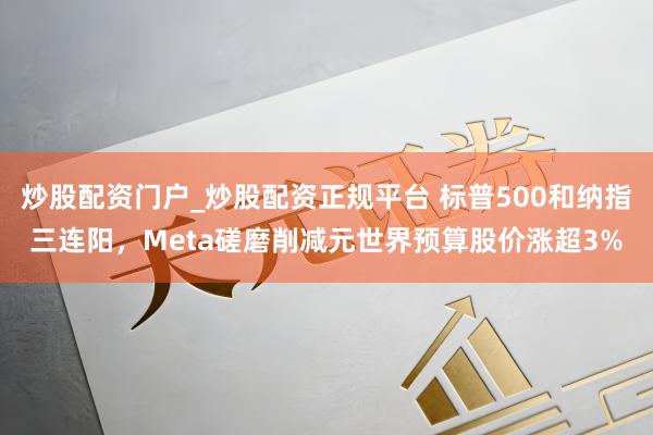 炒股配资门户_炒股配资正规平台 标普500和纳指三连阳，Meta磋磨削减元世界预算股价涨超3%