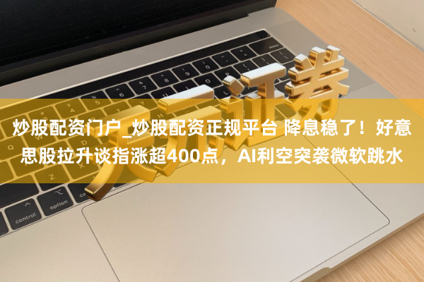 炒股配资门户_炒股配资正规平台 降息稳了！好意思股拉升谈指涨超400点，AI利空突袭微软跳水