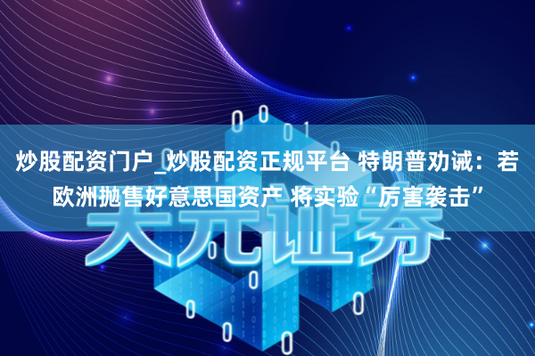 炒股配资门户_炒股配资正规平台 特朗普劝诫：若欧洲抛售好意思国资产 将实验“厉害袭击”