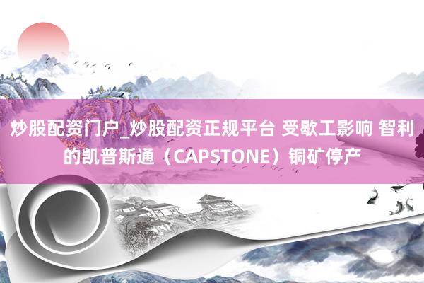 炒股配资门户_炒股配资正规平台 受歇工影响 智利的凯普斯通（CAPSTONE）铜矿停产