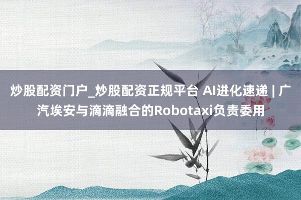 炒股配资门户_炒股配资正规平台 AI进化速递 | 广汽埃安与滴滴融合的Robotaxi负责委用