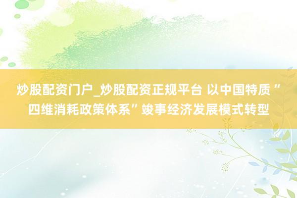 炒股配资门户_炒股配资正规平台 以中国特质“四维消耗政策体系”竣事经济发展模式转型