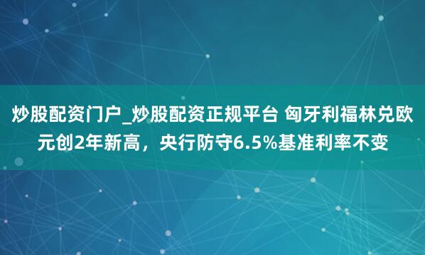 炒股配资门户_炒股配资正规平台 匈牙利福林兑欧元创2年新高，央行防守6.5%基准利率不变