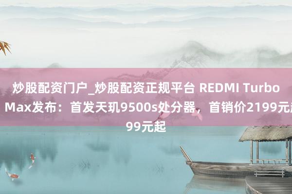 炒股配资门户_炒股配资正规平台 REDMI Turbo 5 Max发布:首发天玑9500s处分器,首销价2199元起