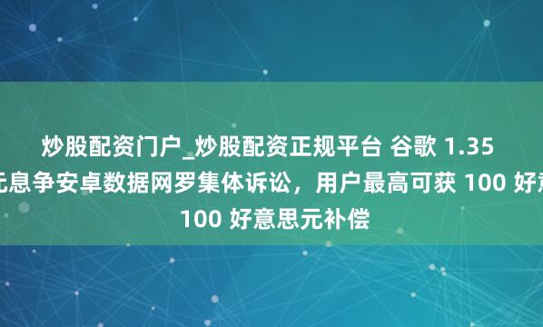 炒股配资门户_炒股配资正规平台 谷歌 1.35 亿好意思元息争安卓数据网罗集体诉讼，用户最高可获 100 好意思元补偿