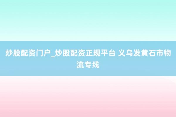 炒股配资门户_炒股配资正规平台 义乌发黄石市物流专线