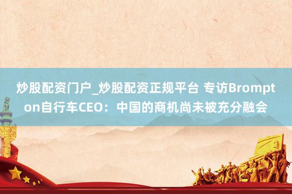 炒股配资门户_炒股配资正规平台 专访Brompton自行车CEO：中国的商机尚未被充分融会