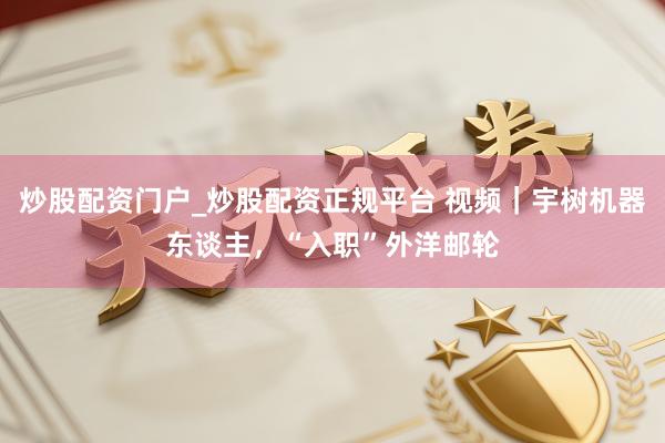 炒股配资门户_炒股配资正规平台 视频｜宇树机器东谈主，“入职”外洋邮轮