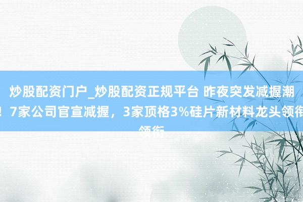 炒股配资门户_炒股配资正规平台 昨夜突发减握潮！7家公司官宣减握，3家顶格3%硅片新材料龙头领衔