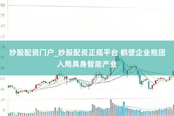 炒股配资门户_炒股配资正规平台 鹤壁企业抱团入局具身智能产业