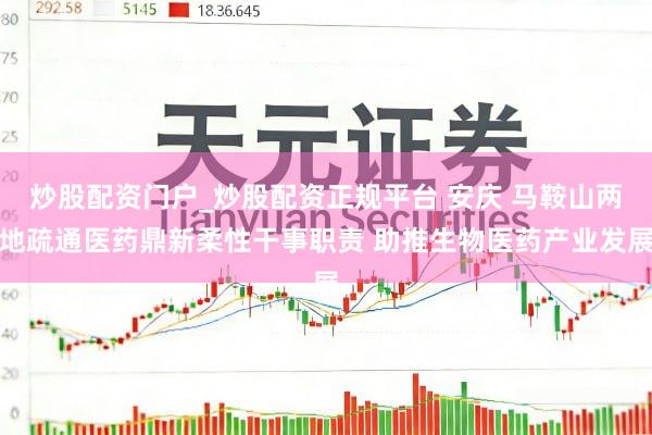 炒股配资门户_炒股配资正规平台 安庆 马鞍山两地疏通医药鼎新柔性干事职责 助推生物医药产业发展