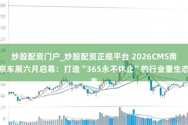 炒股配资门户_炒股配资正规平台 2026CMS南京车展六月启幕：打造“365永不休止”的行业重生态