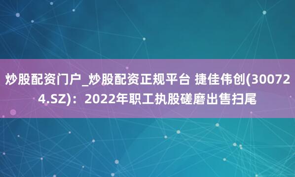 炒股配资门户_炒股配资正规平台 捷佳伟创(300724.SZ)：2022年职工执股磋磨出售扫尾