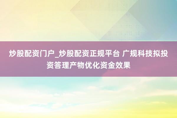 炒股配资门户_炒股配资正规平台 广规科技拟投资答理产物优化资金效果