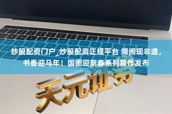 炒股配资门户_炒股配资正规平台 阛阓现非遗，书香迎马年！国图迎新春系列算作发布