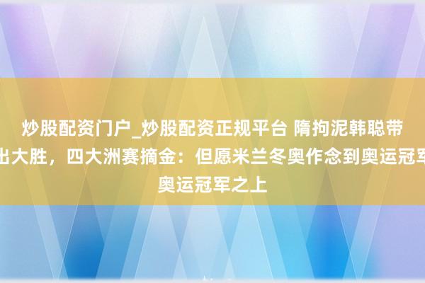 炒股配资门户_炒股配资正规平台 隋拘泥韩聪带伤复出大胜，四大洲赛摘金：但愿米兰冬奥作念到奥运冠军之上
