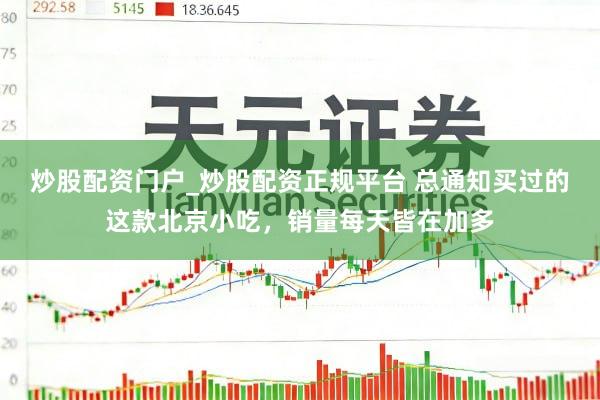 炒股配资门户_炒股配资正规平台 总通知买过的这款北京小吃,销量每天皆在加多